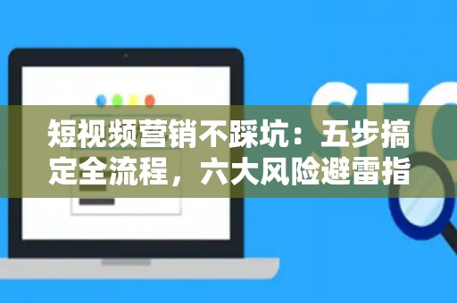 短视频营销不踩坑：五步搞定全流程，六大风险避雷指南